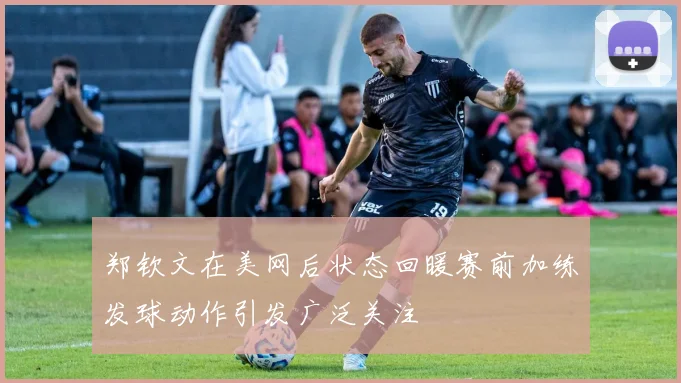 郑钦文在美网后状态回暖赛前加练发球动作引发广泛关注